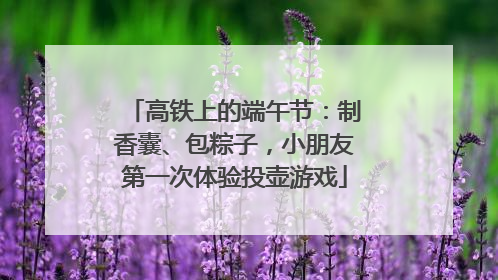 高铁上的端午节：制香囊、包粽子，小朋友第一次体验投壶游戏