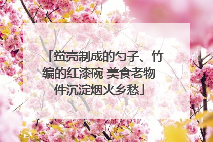 鲎壳制成的勺子、竹编的红漆碗 美食老物件沉淀烟火乡愁