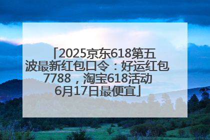 2025京东618第五波最新红包口令：好运红包7788，淘宝618活动6月17日最便宜