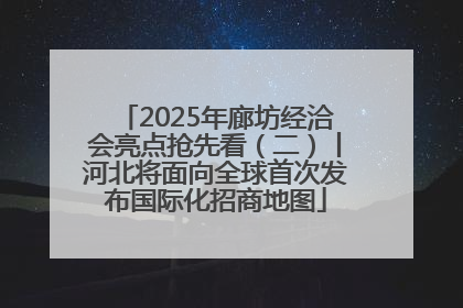 2025年廊坊经洽会亮点抢先看（二）丨河北将面向全球首次发布国际化招商地图