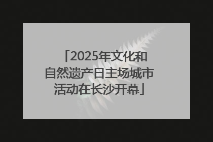 2025年文化和自然遗产日主场城市活动在长沙开幕