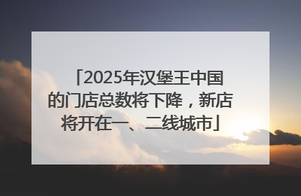 2025年汉堡王中国的门店总数将下降，新店将开在一、二线城市