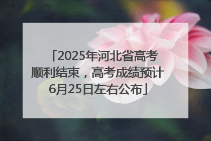 2025年河北省高考顺利结束，高考成绩预计6月25日左右公布