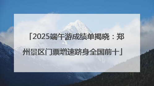 2025端午游成绩单揭晓：郑州景区门票增速跻身全国前十