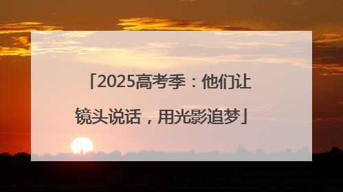 2025高考季：他们让镜头说话，用光影追梦