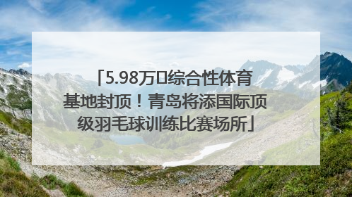 5.98万㎡综合性体育基地封顶！青岛将添国际顶级羽毛球训练比赛场所