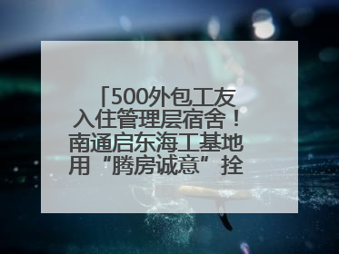 500外包工友入住管理层宿舍！南通启东海工基地用“腾房诚意”拴心留人
