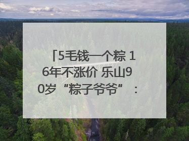 5毛钱一个粽 16年不涨价 乐山90岁“粽子爷爷”：方便年轻人吃口热乎早饭｜封面头条