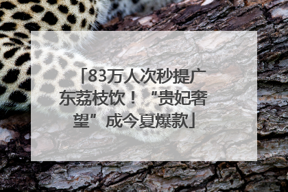 83万人次秒提广东荔枝饮！“贵妃奢望”成今夏爆款